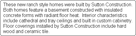 These new ranch style homes were built by Sutton Construction.
 Both homes feature a basement constructed with insulated 
 concrete forms with radiant floor heat.  Interior characteristics
 include cathedral and tray ceilings and built in custom cabinetry. 
 Floor coverings installed by Sutton Construction include hard
 wood and ceramic tile.